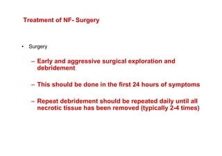 Treatment of NF- Surgery



• Surgery

   – Early and aggressive surgical exploration and
     debridement

   – This should be done in the first 24 hours of symptoms

   – Repeat debridement should be repeated daily until all
     necrotic tissue has been removed (typically 2-4 times)
 