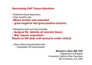 Necrotizing Soft Tissue Infections

• Extensive tissue destruction
• High mortality rate
• Mixed aerobic and anaerobic
– gram-negative and gram-positive bacteria

• Recognize early and treat promptly
– Surgical Rx: debride all necrotic tissue
– May require amputation
Return to OR daily until wound is under control

– Worry about reconstruction later
   • Hyperbaric O2 controversial
                                            Michael A. West, MD, PhD
                                                 Department of Surgery
                                     University California San Francisco
                                                San Francisco, CA, USA
 