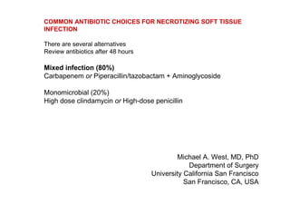 COMMON ANTIBIOTIC CHOICES FOR NECROTIZING SOFT TISSUE
INFECTION

There are several alternatives
Review antibiotics after 48 hours

Mixed infection (80%)
Carbapenem or Piperacillin/tazobactam + Aminoglycoside

Monomicrobial (20%)
High dose clindamycin or High-dose penicillin




                                            Michael A. West, MD, PhD
                                                Department of Surgery
                                    University California San Francisco
                                               San Francisco, CA, USA
 