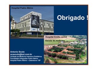 Hospital Padre Albino




                                                      Obrigado !

                                           Hospital Emílio carlos
                                           Escola de medicina




Antonio Souto
acasouto@bol.com.br
Unidade de Medicina Intensiva Pediátrica
Faculdades Integradas Padre Albino
Hospital Padre Albino – Catanduva / SP
 