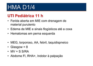 HMA D1/4
UTI Pediátrica 11 h
• Ferida aberta em MIE com drenagem de
  material purulento
• Edema de MIE e sinais flogísticos até a coxa
• Hematomas em perna esquerda

•   MEG, torporoso, AA, febril, taquidispneico
•   Glasgow = 8
•   MV + S S/RA
•   Abdome Fl, RHA+, Indolor à palpação
 