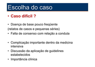 Escolha do caso
• Caso difícil ?
• Doença de base pouco freqüente
(relatos de casos e pequenas séries)
• Falta de consenso com relação a conduta

• Complicação importante dentro da medicina
  intensiva
• Discussão da aplicação de guidelines
  estabelecidos
• Importância clínica
 