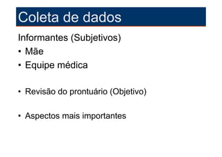 Coleta de dados
Informantes (Subjetivos)
• Mãe
• Equipe médica

• Revisão do prontuário (Objetivo)

• Aspectos mais importantes
 
