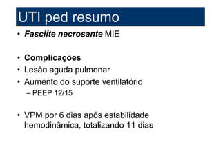 UTI ped resumo
• Fasciíte necrosante MIE

• Complicações
• Lesão aguda pulmonar
• Aumento do suporte ventilatório
  – PEEP 12/15


• VPM por 6 dias após estabilidade
  hemodinâmica, totalizando 11 dias
 