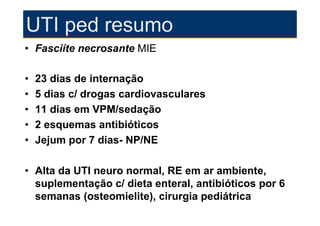 UTI ped resumo
• Fasciíte necrosante MIE

•   23 dias de internação
•   5 dias c/ drogas cardiovasculares
•   11 dias em VPM/sedação
•   2 esquemas antibióticos
•   Jejum por 7 dias- NP/NE

• Alta da UTI neuro normal, RE em ar ambiente,
  suplementação c/ dieta enteral, antibióticos por 6
  semanas (osteomielite), cirurgia pediátrica
 