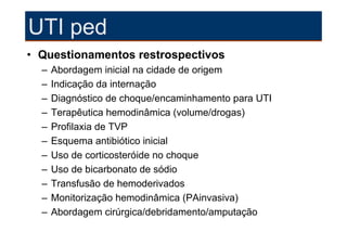 UTI ped
• Questionamentos restrospectivos
  –   Abordagem inicial na cidade de origem
  –   Indicação da internação
  –   Diagnóstico de choque/encaminhamento para UTI
  –   Terapêutica hemodinâmica (volume/drogas)
  –   Profilaxia de TVP
  –   Esquema antibiótico inicial
  –   Uso de corticosteróide no choque
  –   Uso de bicarbonato de sódio
  –   Transfusão de hemoderivados
  –   Monitorização hemodinâmica (PAinvasiva)
  –   Abordagem cirúrgica/debridamento/amputação
 