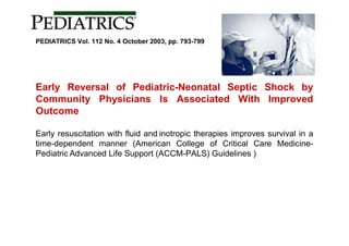 PEDIATRICS Vol. 112 No. 4 October 2003, pp. 793-799




Early Reversal of Pediatric-Neonatal Septic Shock by
Community Physicians Is Associated With Improved
Outcome

Early resuscitation with fluid and inotropic therapies improves survival in a
time-dependent manner (American College of Critical Care Medicine-
Pediatric Advanced Life Support (ACCM-PALS) Guidelines )
 