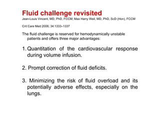 Fluid challenge revisited
Jean-Louis Vincent, MD, PhD, FCCM; Max Harry Weil, MD, PhD, ScD (Hon), FCCM

Crit Care Med 2006; 34:1333–1337

The fluid challenge is reserved for hemodynamically unstable
  patients and offers three major advantages:

1. Quantitation of the cardiovascular response
   during volume infusion.

2. Prompt correction of fluid deficits.

3. Minimizing the risk of fluid overload and its
  potentially adverse effects, especially on the
  lungs.
 