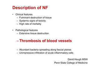 Description of NF
• Clinical features
   – Fulminant destruction of tissue
   – Systemic signs of toxicity
   – High rate of mortality

• Pathological features
   – Extensive tissue destruction


   – Thrombosis of blood vessels

   – Abundant bacteria spreading along fascial planes
   – Unimpressive infiltration of acute inflammatory cells

                                                   David Hough MSIII
                                       Penn State College of Medicine
 