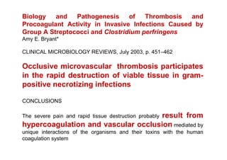 Biology   and   Pathogenesis     of   Thrombosis   and
Procoagulant Activity in Invasive Infections Caused by
Group A Streptococci and Clostridium perfringens
Amy E. Bryant*

CLINICAL MICROBIOLOGY REVIEWS, July 2003, p. 451–462

Occlusive microvascular thrombosis participates
in the rapid destruction of viable tissue in gram-
positive necrotizing infections

CONCLUSIONS

                                     result from
The severe pain and rapid tissue destruction probably
hypercoagulation and vascular occlusion mediated by
unique interactions of the organisms and their toxins with the human
coagulation system
 