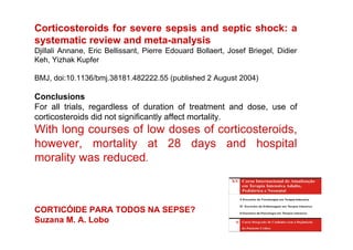 Corticosteroids for severe sepsis and septic shock: a
systematic review and meta-analysis
Djillali Annane, Eric Bellissant, Pierre Edouard Bollaert, Josef Briegel, Didier
Keh, Yizhak Kupfer

BMJ, doi:10.1136/bmj.38181.482222.55 (published 2 August 2004)

Conclusions
For all trials, regardless of duration of treatment and dose, use of
corticosteroids did not significantly affect mortality.
With long courses of low doses of corticosteroids,
however, mortality at 28 days and hospital
morality was reduced.



CORTICÓIDE PARA TODOS NA SEPSE?
Suzana M. A. Lobo
 