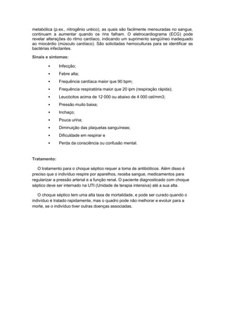 metabólica (p.ex., nitrogênio uréico), as quais são facilmente mensuradas no sangue,
continuam a aumentar quando os rins falham. O eletrocardiograma (ECG) pode
revelar alterações do ritmo cardíaco, indicando um suprimento sangüíneo inadequado
ao miocárdio (músculo cardíaco). São solicitadas hemoculturas para se identificar as
bactérias infectantes.

Sinais e sintomas:

             Infecção;
             Febre alta;
             Frequência cardíaca maior que 90 bpm;
             Frequência respiratória maior que 20 ipm (respiração rápida);
             Leucócitos acima de 12 000 ou abaixo de 4 000 cel/mm3;
             Pressão muito baixa;
             Inchaço;
             Pouca urina;
             Diminuição das plaquetas sanguíneas;
             Dificuldade em respirar e
             Perda da consciência ou confusão mental.


Tratamento:

   O tratamento para o choque séptico requer a toma de antibióticos. Além disso é
preciso que o indivíduo respire por aparelhos, receba sangue, medicamentos para
regularizar a pressão arterial e a função renal. O paciente diagnosticado com choque
séptico deve ser internado na UTI (Unidade de terapia intensiva) até a sua alta.

   O choque séptico tem uma alta taxa de mortalidade, e pode ser curado quando o
indivíduo é tratado rapidamente, mas o quadro pode não melhorar e evoluir para a
morte, se o indivíduo tiver outras doenças associadas.
 