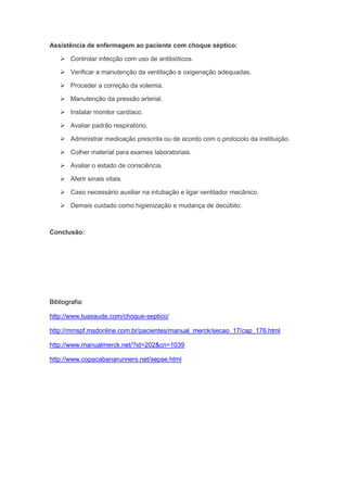Assistência de enfermagem ao paciente com choque séptico:

     Controlar infecção com uso de antibióticos.

     Verificar a manutenção da ventilação e oxigenação adequadas.

     Proceder a correção da volemia.

     Manutenção da pressão arterial.

     Instalar monitor cardíaco.

     Avaliar padrão respiratório.

     Administrar medicação prescrita ou de acordo com o protocolo da instituição.

     Colher material para exames laboratoriais.

     Avaliar o estado de consciência.

     Aferir sinais vitais.

     Caso necessário auxiliar na intubação e ligar ventilador mecânico.

     Demais cuidado como higienização e mudança de decúbito.



Conclusão:




Bibliografia:

http://www.tuasaude.com/choque-septico/

http://mmspf.msdonline.com.br/pacientes/manual_merck/secao_17/cap_176.html

http://www.manualmerck.net/?id=202&cn=1039

http://www.copacabanarunners.net/sepse.html
 