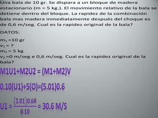 Una bala de 10 gr. Se dispara a un bloque de madera
estacionario (m = 5 kg.). El movimiento relativo de la bala se
detiene dentro del bloque. La rapidez de la combinación
bala mas madera inmediatamente después del choque es
de 0,6 m/seg. Cual es la rapidez original de la bala?
DATOS:
m1 =10 gr
v1 = ?
m2 = 5 kg
v2 =0 m/seg e 0,6 m/seg. Cual es la rapidez original de la
bala?
 