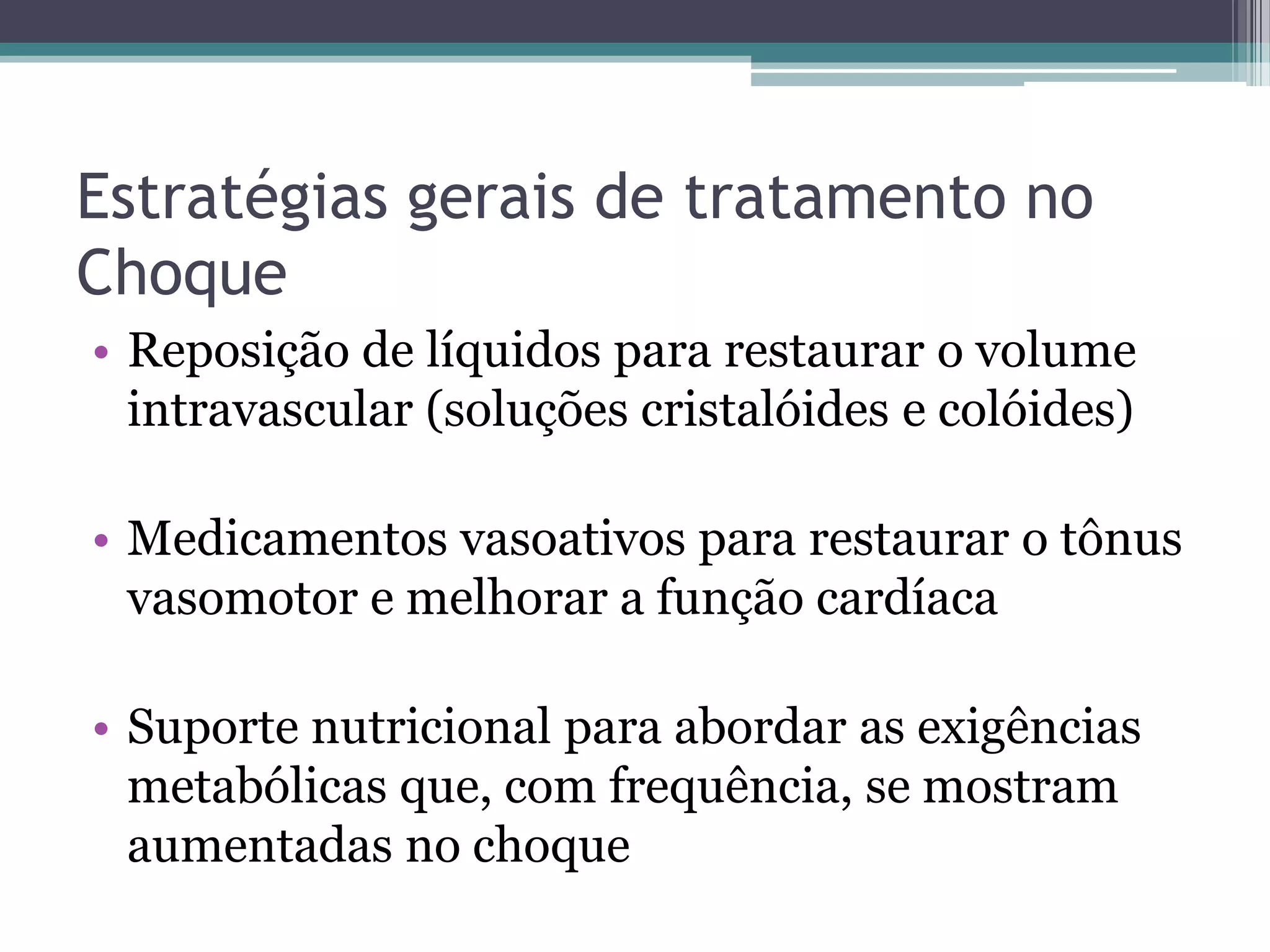 Estratégias gerais de tratamento no
Choque
• Reposição de líquidos para restaurar o volume
intravascular (soluções cristalóides e colóides)
• Medicamentos vasoativos para restaurar o tônus
vasomotor e melhorar a função cardíaca
• Suporte nutricional para abordar as exigências
metabólicas que, com frequência, se mostram
aumentadas no choque
 