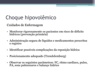 Choque hipovolêmico
Cuidados de Enfermagem
• Monitorar rigorosamente os pacientes em risco de déficits
hídricos (prevenção primária)
• Administração segura de líquidos e medicamentos prescritos
e registro
• Identificar possíveis complicações da reposição hídrica
• Posicionamento adequado (Trendelemburg)
• Observar os seguintes parâmetros: FC, ritmo cardíaco, pulso,
PA, sons pulmonares e balanço hídrico
 
