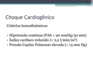 Choque Cardiogênico
Critérios hemodinâmicos:
• Hipotensão contínua (PAS < 90 mmHg/30 min)
• Índice cardíaco reduzido (< 2,2 l/min/m²)
• Pressão Capilar Pulmonar elevada (> 15 mm Hg)
 
