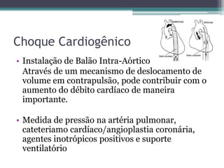 Choque Cardiogênico
• Instalação de Balão Intra-Aórtico
Através de um mecanismo de deslocamento de
volume em contrapulsão, pode contribuir com o
aumento do débito cardíaco de maneira
importante.
• Medida de pressão na artéria pulmonar,
cateteriamo cardíaco/angioplastia coronária,
agentes inotrópicos positivos e suporte
ventilatório
 
