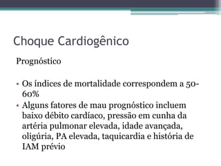 Choque Cardiogênico
Prognóstico
• Os índices de mortalidade correspondem a 50-
60%
• Alguns fatores de mau prognóstico incluem
baixo débito cardíaco, pressão em cunha da
artéria pulmonar elevada, idade avançada,
oligúria, PA elevada, taquicardia e história de
IAM prévio
 