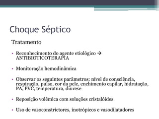 Choque Séptico
Tratamento
• Reconhecimento do agente etiológico 
ANTIBIOTICOTERAPIA
• Monitoração hemodinâmica
• Observar os seguintes parâmetros: nível de consciência,
respiração, pulso, cor da pele, enchimento capilar, hidratação,
PA, PVC, temperatura, diurese
• Reposição volêmica com soluções cristalóides
• Uso de vasoconstrictores, inotrópicos e vasodilatadores
 