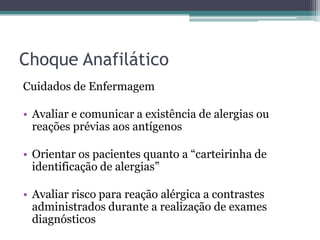 Choque Anafilático
Cuidados de Enfermagem
• Avaliar e comunicar a existência de alergias ou
reações prévias aos antígenos
• Orientar os pacientes quanto a “carteirinha de
identificação de alergias”
• Avaliar risco para reação alérgica a contrastes
administrados durante a realização de exames
diagnósticos
 