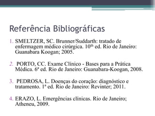 Referência Bibliográficas
1. SMELTZER, SC. Brunner/Suddarth: tratado de
enfermagem médico cirúrgica. 10th ed. Rio de Janeiro:
Guanabara Koogan; 2005.
2. PORTO, CC. Exame Clínico - Bases para a Prática
Médica. 6ª ed. Rio de Janeiro: Guanabara-Koogan, 2008.
3. PEDROSA, L. Doenças do coração: diagnóstico e
tratamento. 1ª ed. Rio de Janeiro: Revinter; 2011.
4. ERAZO, L. Emergências clínicas. Rio de Janeiro;
Atheneu, 2009.
 