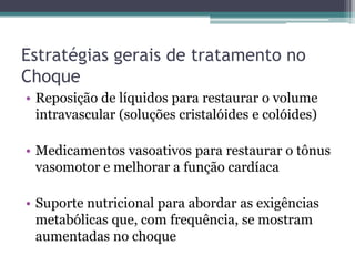 Estratégias gerais de tratamento no
Choque
• Reposição de líquidos para restaurar o volume
intravascular (soluções cristalóides e colóides)
• Medicamentos vasoativos para restaurar o tônus
vasomotor e melhorar a função cardíaca
• Suporte nutricional para abordar as exigências
metabólicas que, com frequência, se mostram
aumentadas no choque
 