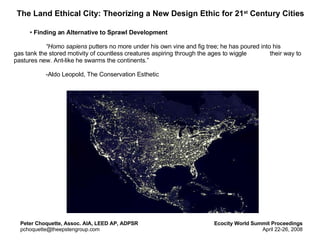 The Land Ethical City: Theorizing a New Design Ethic for 21 st  Century Cities ,[object Object],[object Object],[object Object],Peter Choquette, Assoc. AIA, LEED AP, ADPSR [email_address] Ecocity World Summit Proceedings April 22-26, 2008 