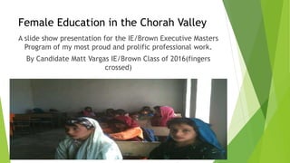 Female Education in the Chorah Valley 
A slide show presentation for the IE/Brown Executive Masters 
Program of my most proud and prolific professional work. 
By Candidate Matt Vargas IE/Brown Class of 2016(fingers 
crossed) 
 