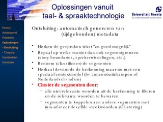 Ontsluiting: automatisch genereren van    (tijdgebonden) metadata Herken de gesproken tekst “zo goed mogelijk” Bepaal op welke manier dan ook segmentgrenzen  (story boundaries, sprekerwisselingen, etc.) Benoem (classificeer) de segmenten Herhaal desnoods de herkenning maar nu met een speciaal contextmodel (bv concentratiekampen of Nederlandsch-Indiën) Cluster de segmenten door: alle niet-relevante woorden uit de herkenning te filteren en de relevante woorden te bewaren segmenten te koppelen aan andere segmenten met min-of-meer dezelfde steekwoorden (Clustering) Inhoud Achtergrond Probleem Oplossingen Ontsluiting Toegang Voorbeelden Conclusie Oplossingen vanuit  taal- & spraaktechnologie 