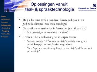 Maak het materiaal online doorzoekbaar  en gebruik slimme zoektechnologie Gebruik semantische informatie (vb. thesauri) fiets, rijwiel, mountainbike -> “fiets” Probeer de zoekvraag te interpreteren “ mooie meisje” -> “mooie meisje”, meisje xxx yyy is mooi, knappe vrouw, leuke jongedame Niet: “op een mooie dag loopt het meisje”, of “mooi zei het meisje” Inhoud Achtergrond Probleem Oplossingen - Ontsluiting -  Toegang Voorbeelden Conclusie Oplossingen vanuit  taal- & spraaktechnologie 