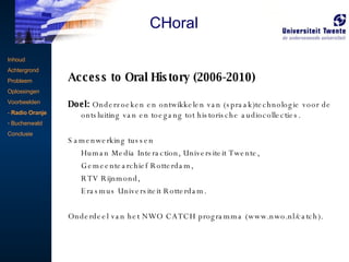 Access to Oral History (2006-2010) Doel:  Onderzoeken en ontwikkelen van (spraak)technologie voor de ontsluiting van en toegang tot historische audiocollecties. Samenwerking tussen  Human Media Interaction, Universiteit Twente, Gemeentearchief Rotterdam,  RTV Rijnmond, Erasmus Universiteit Rotterdam. Onderdeel van het NWO CATCH programma (www.nwo.nl/catch). Voorbeeldproject Inhoud Achtergrond Probleem Oplossingen Voorbeelden -  Radio Oranje Buchenwald Conclusie CHoral 
