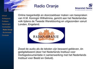 Online toegankelijk en doorzoekbaar maken van toespraken van H.M. Koningin Wilhelmina, gericht aan het Nederlandse volk tijdens de Tweede Wereldoorlog en uitgezonden vanuit Londen, Engeland.  Zowel de audio als de teksten zijn bewaard gebleven, én gedigitaliseerd (door het Nederlands Instituut voor Oorlogsdocumentatie in samenwerking met het Nederlands Instituut voor Beeld en Geluid). Inhoud Achtergrond Probleem Oplossingen Voorbeelden -  Radio Oranje Buchenwald Conclusie Radio Oranje 