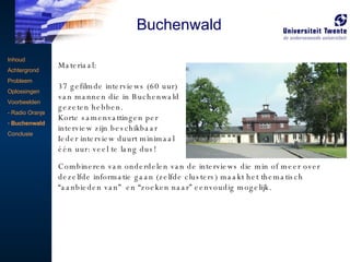 Inhoud Achtergrond Probleem Oplossingen Voorbeelden - Radio Oranje Buchenwald Conclusie   Materiaal:  37 gefilmde interviews (60 uur) van mannen die in Buchenwald gezeten hebben. Korte samenvattingen per interview zijn beschikbaar Ieder interview duurt minimaal één uur: veel te lang dus! Combineren van onderdelen van de interviews die min of meer over dezelfde informatie gaan (zelfde clusters) maakt het thematisch “aanbieden van”  en “zoeken naar” eenvoudig mogelijk. Buchenwald 