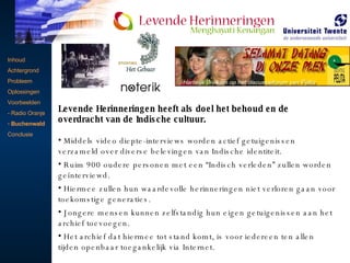 Inhoud Achtergrond Probleem Oplossingen Voorbeelden - Radio Oranje Buchenwald Conclusie   Levende Herinneringen heeft als doel het behoud en de overdracht van de Indische cultuur.  Middels video diepte-interviews worden actief getuigenissen verzameld over diverse belevingen van Indische identiteit.  Ruim 900 oudere personen met een “Indisch verleden” zullen worden geïnterviewd.  Hiermee zullen hun waardevolle herinneringen niet verloren gaan voor toekomstige generaties.  Jongere mensen kunnen zelfstandig hun eigen getuigenissen aan het archief toevoegen.  Het archief dat hiermee tot stand komt, is voor iedereen ten allen tijden openbaar toegankelijk via Internet. 