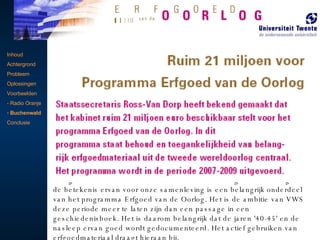 Inhoud Achtergrond Probleem Oplossingen Voorbeelden - Radio Oranje Buchenwald Conclusie   Erfgoed van de Oorlog In Nederland is veel erfgoedmateriaal aanwezig uit de Tweede Wereldoorlog en materiaal dat betrekking heeft op deze periode. Dit erfgoed bestaat bijvoorbeeld uit archieven, foto’s, film en geluidsopnamen, voorwerpen en sporen in het landschap. Het programma Erfgoed van de Oorlog is erop gericht dit erfgoedmateriaal te traceren en te inventariseren. VWS zorgt ervoor dat eigenaars en beheerders van erfgoed deze materialen goed kunnen bewaren en zo veel mogelijk toegankelijk kunnen maken. De Tweede Wereldoorlog is een belangrijke periode in de Nederlandse geschiedenis.  Nederland bevindt zich in een nieuwe fase in de naoorlogse geschiedenis. Er zijn steeds minder mensen die de oorlog zelf hebben meegemaakt. Het levend houden van de herinnering aan de oorlog en de betekenis ervan voor onze samenleving is een belangrijk onderdeel van het programma Erfgoed van de Oorlog. Het is de ambitie van VWS deze periode meer te laten zijn dan een passage in een geschiedenisboek. Het is daarom belangrijk dat de jaren '40-45' en de nasleep ervan goed wordt gedocumenteerd. Het actief gebruiken van erfgoedmateriaal draagt hieraan bij.  