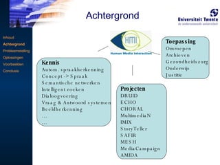 Kennis Autom. spraakherkenning Concept -> Spraak Semantische netwerken Intelligent zoeken Dialoogvoering  Vraag & Antwoord systemen Beeldherkenning … … Toepassing Omroepen Archieven Gezondheidszorg Onderwijs Justitie Projecten DRUID ECHO CHORAL MultimediaN IMIX StoryTeller SAFIR MESH MediaCampaign AMIDA Inhoud Achtergrond Probleemstelling Oplossingen Voorbeelden Conclusie Achtergrond 