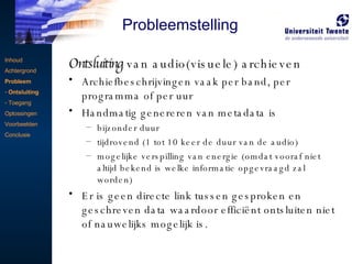 Ontsluiting  van audio(visuele) archieven Archiefbeschrijvingen vaak per band, per programma of per uur  Handmatig genereren van metadata is bijzonder duur tijdrovend (1 tot 10 keer de duur van de audio) mogelijke verspilling van energie (omdat vooraf niet altijd bekend is welke informatie opgevraagd zal worden) Er is geen directe link tussen gesproken en geschreven data waardoor efficiënt ontsluiten niet of nauwelijks mogelijk is. Inhoud Achtergrond Probleem Ontsluiting Toegang Oplossingen Voorbeelden Conclusie Probleemstelling 