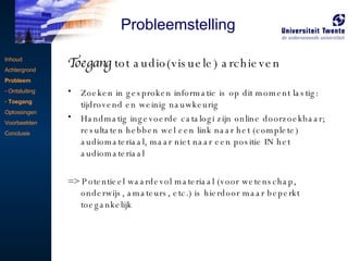Toegang  tot audio(visuele) archieven Zoeken in gesproken informatie is op dit moment lastig: tijdrovend en weinig nauwkeurig Handmatig ingevoerde catalogi zijn online doorzoekbaar; resultaten hebben wel een link naar het (complete) audiomateriaal, maar niet naar een positie IN het audiomateriaal => Potentieel waardevol materiaal (voor wetenschap, onderwijs, amateurs, etc.) is hierdoor maar beperkt toegankelijk Inhoud Achtergrond Probleem Ontsluiting Toegang Oplossingen Voorbeelden Conclusie Probleemstelling 