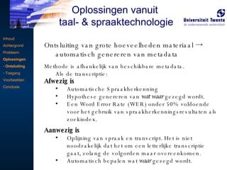 Ontsluiting van grote hoeveelheden materiaal -> automatisch genereren van metadata Methode is afhankelijk van beschikbare metadata.  Als de transcriptie: Afwezig is  Automatische Spraakherkenning Hypothese genereren van  wat waar  gezegd wordt. Een Word Error Rate (WER) onder 50% voldoende voor het gebruik van spraakherkenningsresultaten als zoekindex.  Aanwezig is  Oplijning van spraak en transcript. Het is niet noodzakelijk dat het om een letterlijke transcriptie gaat, zolang de volgorden maar overeenkomen. Automatisch bepalen wat  waar  gezegd wordt. Inhoud Achtergrond Probleem Oplossingen Ontsluiting Toegang Voorbeelden Conclusie Oplossingen vanuit  taal- & spraaktechnologie 