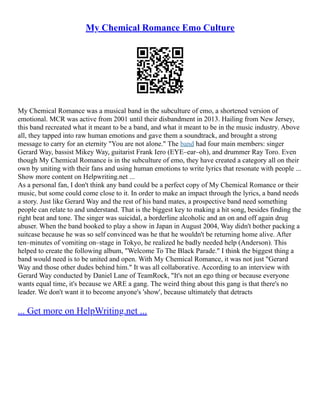 My Chemical Romance Emo Culture
My Chemical Romance was a musical band in the subculture of emo, a shortened version of
emotional. MCR was active from 2001 until their disbandment in 2013. Hailing from New Jersey,
this band recreated what it meant to be a band, and what it meant to be in the music industry. Above
all, they tapped into raw human emotions and gave them a soundtrack, and brought a strong
message to carry for an eternity "You are not alone." The band had four main members: singer
Gerard Way, bassist Mikey Way, guitarist Frank Iero (EYE–ear–oh), and drummer Ray Toro. Even
though My Chemical Romance is in the subculture of emo, they have created a category all on their
own by uniting with their fans and using human emotions to write lyrics that resonate with people ...
Show more content on Helpwriting.net ...
As a personal fan, I don't think any band could be a perfect copy of My Chemical Romance or their
music, but some could come close to it. In order to make an impact through the lyrics, a band needs
a story. Just like Gerard Way and the rest of his band mates, a prospective band need something
people can relate to and understand. That is the biggest key to making a hit song, besides finding the
right beat and tone. The singer was suicidal, a borderline alcoholic and an on and off again drug
abuser. When the band booked to play a show in Japan in August 2004, Way didn't bother packing a
suitcase because he was so self convinced was he that he wouldn't be returning home alive. After
ten–minutes of vomiting on–stage in Tokyo, he realized he badly needed help (Anderson). This
helped to create the following album, "Welcome To The Black Parade." I think the biggest thing a
band would need is to be united and open. With My Chemical Romance, it was not just "Gerard
Way and those other dudes behind him." It was all collaborative. According to an interview with
Gerard Way conducted by Daniel Lane of TeamRock, "It's not an ego thing or because everyone
wants equal time, it's because we ARE a gang. The weird thing about this gang is that there's no
leader. We don't want it to become anyone's 'show', because ultimately that detracts
... Get more on HelpWriting.net ...
 