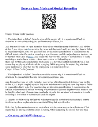 Essay on Jazz: Music and Musical Recording
Chapter 1 Extra Credit Questions
1. Why is jazz hard to define? Describe some of the reasons why it is sometimes difficult to
determine if a musical recording or a performance qualifies as jazz.
Jazz does not have one set style, but rather many styles which leaves the definition of jazz hard to
define. A jazz player can play any style they want and there aren't really set rules they have to follow
to be considered jazz, just a few guidelines that are taken into consideration. It can sometimes be
difficult to determine if a musical recording or a performance qualifies as jazz because its styles can
be heard in other kinds of music. Jazz can also be played with a variety of instruments so it can be
confusing as to whether or not the ... Show more content on Helpwriting.net ...
Rules that rhythm section instruments must adhere to is they must support the soloist even if that
means they are playing while the soloist is playing. While supporting the soloist, they also have
some freedom as to what they play by improvising in a more limited way.
Chapter 1 Extra Credit Questions
1. Why is jazz hard to define? Describe some of the reasons why it is sometimes difficult to
determine if a musical recording or a performance qualifies as jazz.
Jazz does not have one set style, but rather many styles which leaves the definition of jazz hard to
define. A jazz player can play any style they want and there aren't really set rules they have to follow
to be considered jazz, just a few guidelines that are taken into consideration. It can sometimes be
difficult to determine if a musical recording or a performance qualifies as jazz because its styles can
be heard in other kinds of music. Jazz can also be played with a variety of instruments so it can be
confusing as to whether or not the music qualifies as jazz.
2. Describe the relationship between the rules rhythm section instruments must adhere to and the
freedoms they have to play what they want in fulfilling their specific roles.
Rules that rhythm section instruments must adhere to is they must support the soloist even if that
means they are playing while the soloist is playing. While supporting the soloist, they also have
... Get more on HelpWriting.net ...
 