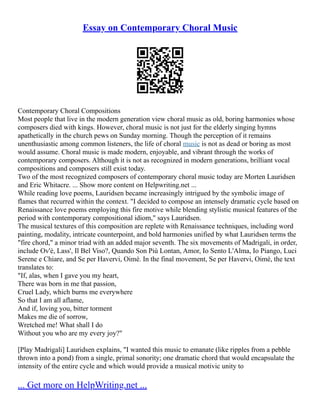 Essay on Contemporary Choral Music
Contemporary Choral Compositions
Most people that live in the modern generation view choral music as old, boring harmonies whose
composers died with kings. However, choral music is not just for the elderly singing hymns
apathetically in the church pews on Sunday morning. Though the perception of it remains
unenthusiastic among common listeners, the life of choral music is not as dead or boring as most
would assume. Choral music is made modern, enjoyable, and vibrant through the works of
contemporary composers. Although it is not as recognized in modern generations, brilliant vocal
compositions and composers still exist today.
Two of the most recognized composers of contemporary choral music today are Morten Lauridsen
and Eric Whitacre. ... Show more content on Helpwriting.net ...
While reading love poems, Lauridsen became increasingly intrigued by the symbolic image of
flames that recurred within the context. "I decided to compose an intensely dramatic cycle based on
Renaissance love poems employing this fire motive while blending stylistic musical features of the
period with contemporary compositional idiom," says Lauridsen.
The musical textures of this composition are replete with Renaissance techniques, including word
painting, modality, intricate counterpoint, and bold harmonies unified by what Lauridsen terms the
"fire chord," a minor triad with an added major seventh. The six movements of Madrigali, in order,
include Ov'è, Lass', Il Bel Viso?, Quando Son Più Lontan, Amor, Io Sento L'Alma, Io Piango, Luci
Serene e Chiare, and Se per Havervi, Oimè. In the final movement, Se per Havervi, Oimè, the text
translates to:
"If, alas, when I gave you my heart,
There was born in me that passion,
Cruel Lady, which burns me everywhere
So that I am all aflame,
And if, loving you, bitter torment
Makes me die of sorrow,
Wretched me! What shall I do
Without you who are my every joy?"
[Play Madrigali] Lauridsen explains, "I wanted this music to emanate (like ripples from a pebble
thrown into a pond) from a single, primal sonority; one dramatic chord that would encapsulate the
intensity of the entire cycle and which would provide a musical motivic unity to
... Get more on HelpWriting.net ...
 