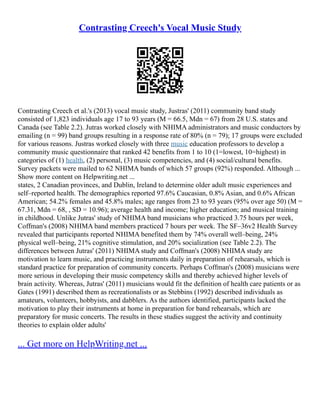 Contrasting Creech's Vocal Music Study
Contrasting Creech et al.'s (2013) vocal music study, Justras' (2011) community band study
consisted of 1,823 individuals age 17 to 93 years (M = 66.5, Mdn = 67) from 28 U.S. states and
Canada (see Table 2.2). Jutras worked closely with NHIMA administrators and music conductors by
emailing (n = 99) band groups resulting in a response rate of 80% (n = 79); 17 groups were excluded
for various reasons. Justras worked closely with three music education professors to develop a
community music questionnaire that ranked 42 benefits from 1 to 10 (1=lowest, 10=highest) in
categories of (1) health, (2) personal, (3) music competencies, and (4) social/cultural benefits.
Survey packets were mailed to 62 NHIMA bands of which 57 groups (92%) responded. Although ...
Show more content on Helpwriting.net ...
states, 2 Canadian provinces, and Dublin, Ireland to determine older adult music experiences and
self–reported health. The demographics reported 97.6% Caucasian, 0.8% Asian, and 0.6% African
American; 54.2% females and 45.8% males; age ranges from 23 to 93 years (95% over age 50) (M =
67.31, Mdn = 68, , SD = 10.96); average health and income; higher education; and musical training
in childhood. Unlike Jutras' study of NHIMA band musicians who practiced 3.75 hours per week,
Coffman's (2008) NHIMA band members practiced 7 hours per week. The SF–36v2 Health Survey
revealed that participants reported NHIMA benefited them by 74% overall well–being, 24%
physical well–being, 21% cognitive stimulation, and 20% socialization (see Table 2.2). The
differences between Jutras' (2011) NHIMA study and Coffman's (2008) NHIMA study are
motivation to learn music, and practicing instruments daily in preparation of rehearsals, which is
standard practice for preparation of community concerts. Perhaps Coffman's (2008) musicians were
more serious in developing their music competency skills and thereby achieved higher levels of
brain activity. Whereas, Jutras' (2011) musicians would fit the definition of health care patients or as
Gates (1991) described them as recreationalists or as Stebbins (1992) described individuals as
amateurs, volunteers, hobbyists, and dabblers. As the authors identified, participants lacked the
motivation to play their instruments at home in preparation for band rehearsals, which are
preparatory for music concerts. The results in these studies suggest the activity and continuity
theories to explain older adults'
... Get more on HelpWriting.net ...
 
