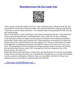 Descriptive Essay On The County Fair
"This is going to be the best night of our lives!" Judy exclaimed as they walked up to the fair. Her
excitement was felt by the rest of her comrades, who could not help but be swept up in the feeling.
"I can't wait to see all of those other ban–," Joe whispered sadly as he gazed upon the fifty other up–
and–coming groups.
"But we may still have a shot. Good thing we have those instruments in the bus," Janet interjected.
"I have a good feeling about this," commented James with a smirk. He was up to something.
It was the hottest summer on record; even the locals were shocked at the sweltering temperatures
and the lack of rain in their small Southern town. Older generations sat around the air conditioner,
telling stories of how it hasn't been this hot since August of '59. However, Judy did not care about
the drought that was plaguing her hometown or about how there was not any ice for sixty–seven
miles. The lead guitarist was losing feeling in her fingers, getting cramps in her legs, and wishing
like she had during Christmas season. She was preparing for the most important event of her
favorite season– the county fair.
Filled with vibrant colors, the aromas of funnel cake, and squealing kids on carousels, the Partridge
County fair was everyone's favorite event. It boasted fifty contemporary music groups with talented
vocalists, guitarists, and banjoists. However, there was one problem with the fair. Groups were
required to receive an invitation to perform during one of the five
... Get more on HelpWriting.net ...
 