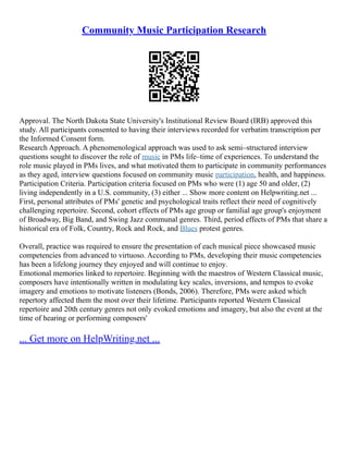 Community Music Participation Research
Approval. The North Dakota State University's Institutional Review Board (IRB) approved this
study. All participants consented to having their interviews recorded for verbatim transcription per
the Informed Consent form.
Research Approach. A phenomenological approach was used to ask semi–structured interview
questions sought to discover the role of music in PMs life–time of experiences. To understand the
role music played in PMs lives, and what motivated them to participate in community performances
as they aged, interview questions focused on community music participation, health, and happiness.
Participation Criteria. Participation criteria focused on PMs who were (1) age 50 and older, (2)
living independently in a U.S. community, (3) either ... Show more content on Helpwriting.net ...
First, personal attributes of PMs' genetic and psychological traits reflect their need of cognitively
challenging repertoire. Second, cohort effects of PMs age group or familial age group's enjoyment
of Broadway, Big Band, and Swing Jazz communal genres. Third, period effects of PMs that share a
historical era of Folk, Country, Rock and Rock, and Blues protest genres.
Overall, practice was required to ensure the presentation of each musical piece showcased music
competencies from advanced to virtuoso. According to PMs, developing their music competencies
has been a lifelong journey they enjoyed and will continue to enjoy.
Emotional memories linked to repertoire. Beginning with the maestros of Western Classical music,
composers have intentionally written in modulating key scales, inversions, and tempos to evoke
imagery and emotions to motivate listeners (Bonds, 2006). Therefore, PMs were asked which
repertory affected them the most over their lifetime. Participants reported Western Classical
repertoire and 20th century genres not only evoked emotions and imagery, but also the event at the
time of hearing or performing composers'
... Get more on HelpWriting.net ...
 