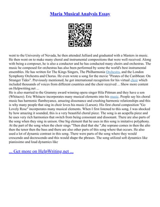 Maria Musical Analysis Essay
went to the University of Nevada, he then attended Julliard and graduated with a Masters in music.
He then went on to make many choral and instrumental compositions that were well received. Along
with being a composer, he is also a conductor and he has conducted many choirs and orchestras. The
music he composed for orchestras has also been performed by some the world's best instrumental
ensembles. He has written for The Kings Singers, The Philharmonia Orchestra, and the London
Symphony Orchestra and Chorus. He even wrote a song for the movie "Pirates of the Caribbean: On
Stranger Tides". Previously mentioned, he got international recognition for his virtual choir which
included thousands of voices from different countries and the choir received ... Show more content
on Helpwriting.net ...
He is also married to the Grammy award winning opera singer Hila Pittman and they have a son
(Whitacre). Eric Whitacre incorporates many musical elements into his music. People say his choral
music has harmonic flamboyance, amazing dissonance and crushing harmonic relationships and this
is why many people that sing in choir loves his music (Larson). His first choral composition "Go
Lovely Rose" incorporates many musical elements. When I first listened to this song, I was shocked
by how amazing it sounded, this is a very beautiful choral piece. The song is an acapella piece and
he uses very rich harmonies that switch from being consonant and dissonant. There are also parts of
the song when they sing in unison. One big element that he uses in this song is imitative polyphony.
At the part of the song when the choir sings "Then died that she ",the soprano comes in then the alto
then the tenor then the bass and there are also other parts of this song where that occurs. He also
used a lot of dynamic contrast in this song. There were parts of the song where they would
crescendo and decrescendo and this would shape the phrases. The song utilized soft dynamics like
pianissimo and loud dynamics like
... Get more on HelpWriting.net ...
 