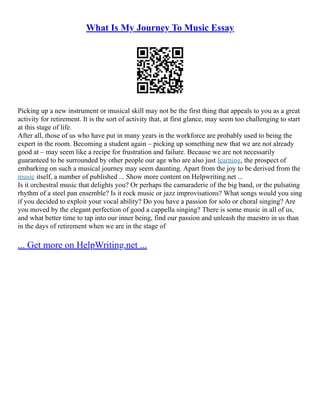 What Is My Journey To Music Essay
Picking up a new instrument or musical skill may not be the first thing that appeals to you as a great
activity for retirement. It is the sort of activity that, at first glance, may seem too challenging to start
at this stage of life.
After all, those of us who have put in many years in the workforce are probably used to being the
expert in the room. Becoming a student again – picking up something new that we are not already
good at – may seem like a recipe for frustration and failure. Because we are not necessarily
guaranteed to be surrounded by other people our age who are also just learning, the prospect of
embarking on such a musical journey may seem daunting. Apart from the joy to be derived from the
music itself, a number of published ... Show more content on Helpwriting.net ...
Is it orchestral music that delights you? Or perhaps the camaraderie of the big band, or the pulsating
rhythm of a steel pan ensemble? Is it rock music or jazz improvisations? What songs would you sing
if you decided to exploit your vocal ability? Do you have a passion for solo or choral singing? Are
you moved by the elegant perfection of good a cappella singing? There is some music in all of us,
and what better time to tap into our inner being, find our passion and unleash the maestro in us than
in the days of retirement when we are in the stage of
... Get more on HelpWriting.net ...
 