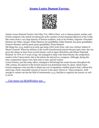 Jeanne Louise Dumont Farrenc.
Jeanne–Louise Dumont Farrenc; born May 31st, 1804 in Paris, was a virtuosa pianist, teacher, and
French composer who started out during the early romantic era but remained unknown to the world.
She comes from a very large dynasty of famous sculptors; such as her brother, Augustin–Alexandre
Dumont, her father, Jacques–Edme Dumont, her grandfather, Edme Dumont, her great–grandfather,
François Dumont, and her great–great–grandfather, Pierre Dumont.
She began her piano studies at an early age along with Cecile Soria, who was a former student of
Muzio Clementi. When her abilities in the world of professional pianists became quite clear, she was
given the chance to learn from several masters, such as Ignaz Moscheles and Johann Nepomuk
Hummel. In 1819, at 15 years of age, she managed to study with Anton Reicha, the composition
teacher at the Conservatoire; due to the talents she showed as a composer. Although, during this
time, composition classes were open only to men; and not women.
Louise Farrenc; just like many others, managed to fall through the cracks because throughout the
19th–century, the opinion of the French musical was dominated solely by opera; which meant
French composers were not able to obtain any sort of reputation, whether good or bad, without first
achieving a fairly reasonable amount of success in the opera. However, "[any] composer...bold
enough to venture out into the field of instrumental music had [but to organize the concert, as well
as invite
... Get more on HelpWriting.net ...
 