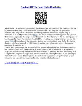 Analysis Of The Song Diplo-Revolution
A Revolution The moments that matter are the ones that you will remember and cherish for the rest
of your life and the song Diplo– Revolution (absence remix) is a song that can ignite those
moments. This song can be classified in the dubstep genre but because the original song is
considered to be EDM (Electric Dance Music) it is mixed up between the two genres. Kai (Alessia
De Gasperis Brigante) is the song writer and vocalist. She describes a value that she wants people to
hear through her lyrics. Kai was introduced to EDM by writing and singing for a very popular DJ
named Diplo (Thomas Pentz). Kai stimulates feelings and emotion in the song Diplo–Revolution,
she gives a different approach to EDM listeners, and she rises to become a more ... Show more
content on Helpwriting.net ...
EDM is not a genre that people hear or talk about on a daily basis but given the information above
you know a little bit more about this type of music. Not all EDM is considered to be about sex,
drugs, and alcohol actually in most circumstances there are EDM songs that have no meaning at all.
This particular song makes people think about what they are listening to instead of just listening to
the melody of the music. The song Diplo–Revolution (absence remix) has ignited a very special
moment in my life and these memories have the potential to last as long as I
... Get more on HelpWriting.net ...
 